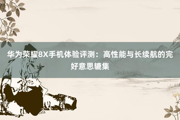 华为荣耀8X手机体验评测：高性能与长续航的完好意思辘集